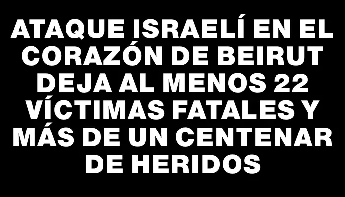 Ataque israelí en el corazón de Beirut deja al menos 22 víctimas fatales y más de un centenar de heridos