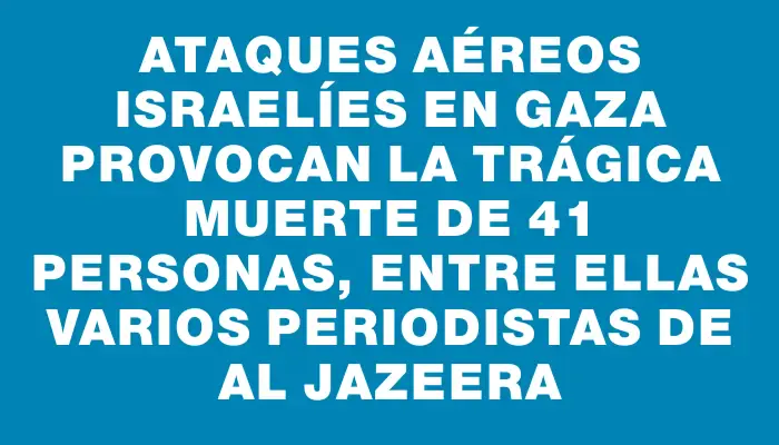 Ataques aéreos israelíes en Gaza provocan la trágica muerte de 41 personas, entre ellas varios periodistas de Al Jazeera