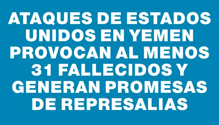 Ataques de Estados Unidos en Yemen provocan al menos 31 fallecidos y generan promesas de represalias