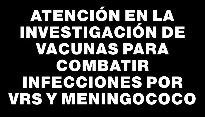 Atención en la investigación de vacunas para combatir infecciones por Vrs y meningococo