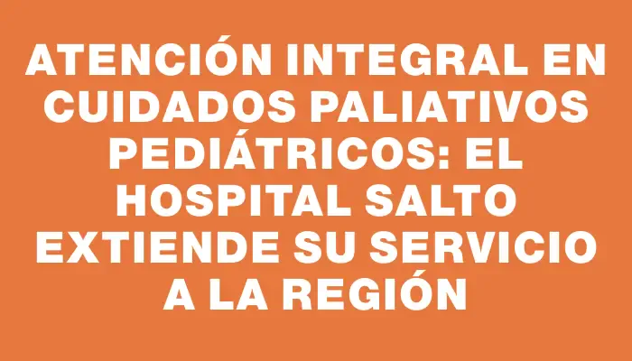 Atención integral en cuidados paliativos pediátricos: el Hospital Salto extiende su servicio a la región