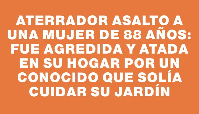 Aterrador asalto a una mujer de 88 años: fue agredida y atada en su hogar por un conocido que solía cuidar su jardín