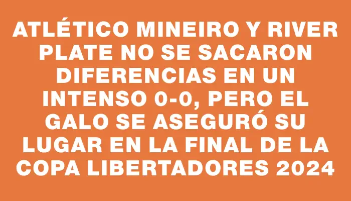 Atlético Mineiro y River Plate no se sacaron diferencias en un intenso 0-0, pero el Galo se aseguró su lugar en la final de la Copa Libertadores 2024