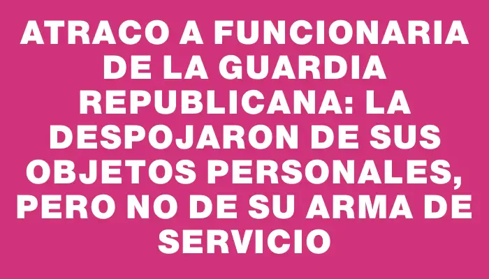 Atraco a funcionaria de la Guardia Republicana: la despojaron de sus objetos personales, pero no de su arma de servicio