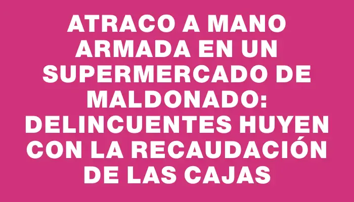 Atraco a mano armada en un supermercado de Maldonado: delincuentes huyen con la recaudación de las cajas