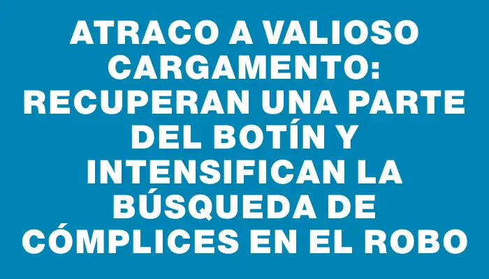 Atraco a valioso cargamento: recuperan una parte del botín y intensifican la búsqueda de cómplices en el robo