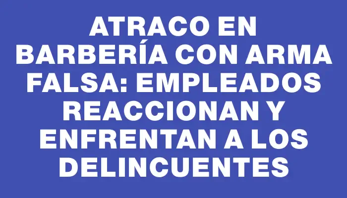 Atraco en barbería con arma falsa: empleados reaccionan y enfrentan a los delincuentes