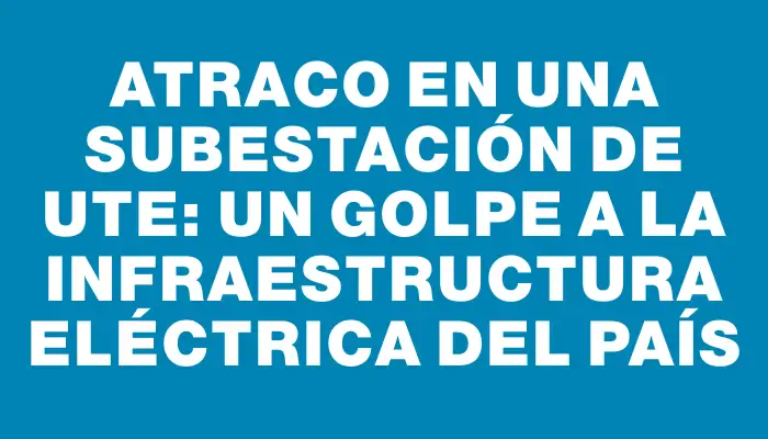 Atraco en una subestación de Ute: un golpe a la infraestructura eléctrica del país