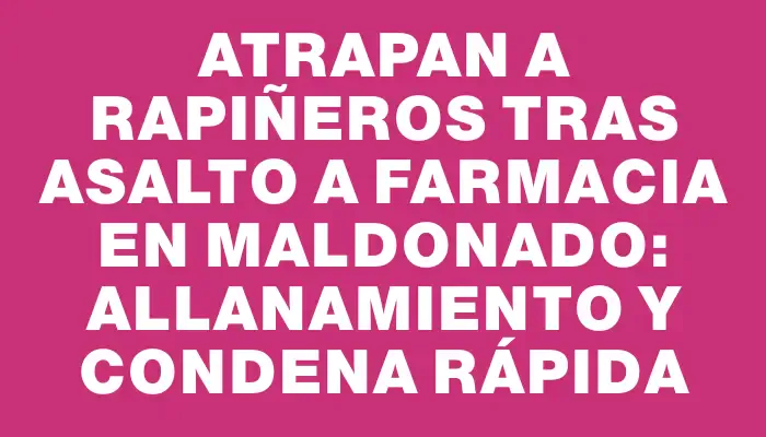 Atrapan a rapiñeros tras asalto a farmacia en Maldonado: allanamiento y condena rápida