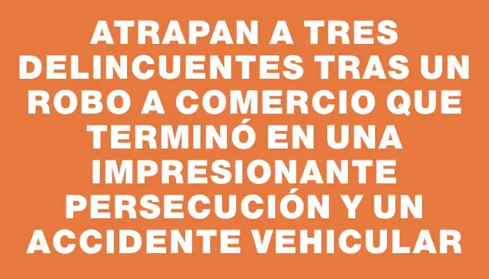 Atrapan a tres delincuentes tras un robo a comercio que terminó en una impresionante persecución y un accidente vehicular