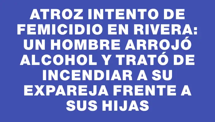 Atroz intento de femicidio en Rivera: un hombre arrojó alcohol y trató de incendiar a su expareja frente a sus hijas