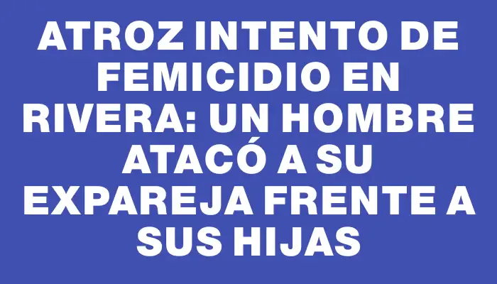 Atroz intento de femicidio en Rivera: un hombre atacó a su expareja frente a sus hijas