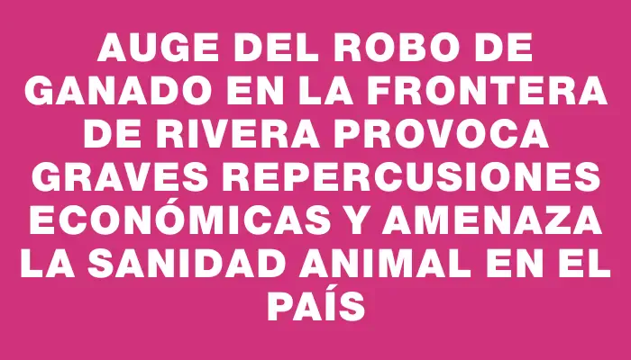 Auge del robo de ganado en la frontera de Rivera provoca graves repercusiones económicas y amenaza la sanidad animal en el país