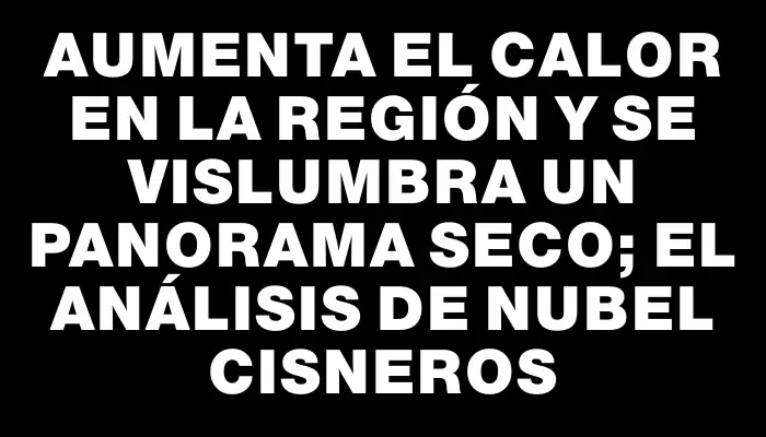 Aumenta el calor en la región y se vislumbra un panorama seco; el análisis de Nubel Cisneros