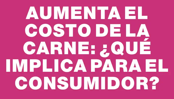 Aumenta el costo de la carne: ¿qué implica para el consumidor?