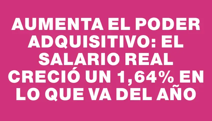 Aumenta el poder adquisitivo: el salario real creció un 1,64% en lo que va del año