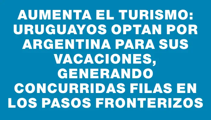 Aumenta el turismo: Uruguayos optan por Argentina para sus vacaciones, generando concurridas filas en los pasos fronterizos