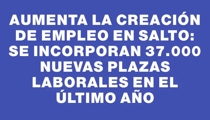 Aumenta la creación de empleo en Salto: se incorporan 37.000 nuevas plazas laborales en el último año