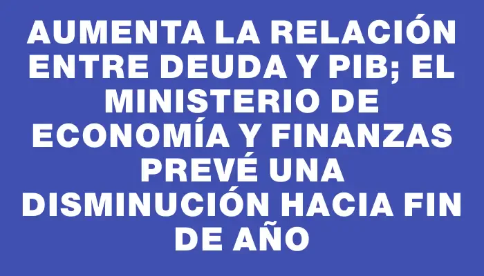 Aumenta la relación entre deuda y Pib; el Ministerio de Economía y Finanzas prevé una disminución hacia fin de año