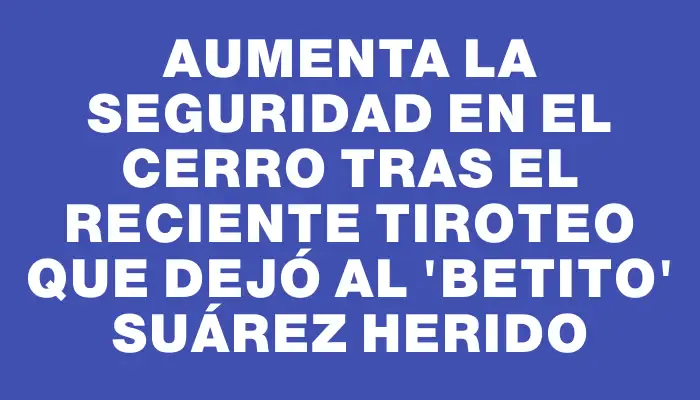 Aumenta la seguridad en el Cerro tras el reciente tiroteo que dejó al "Betito" Suárez herido