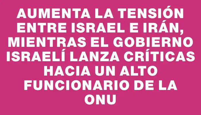 Aumenta la tensión entre Israel e Irán, mientras el gobierno israelí lanza críticas hacia un alto funcionario de la Onu