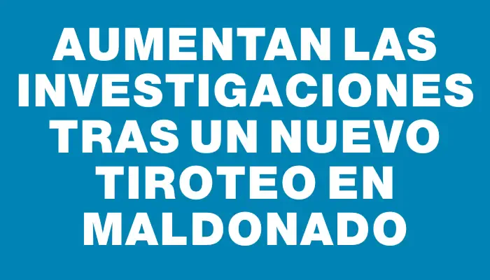 Aumentan las investigaciones tras un nuevo tiroteo en Maldonado