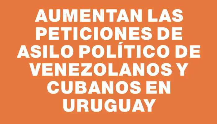 Aumentan las peticiones de asilo político de venezolanos y cubanos en Uruguay