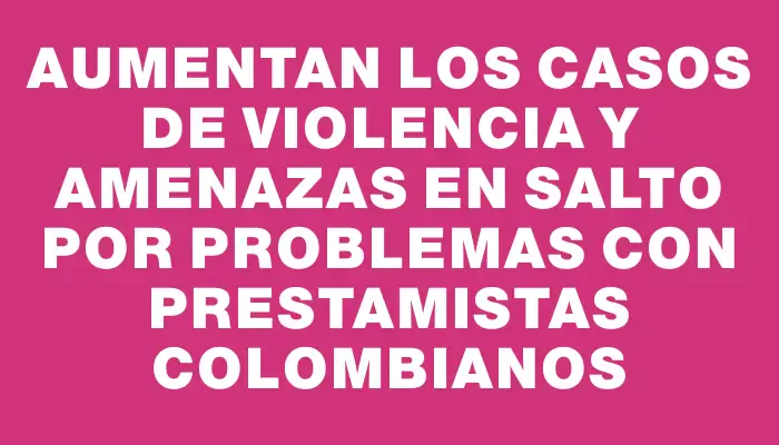 Aumentan los casos de violencia y amenazas en Salto por problemas con prestamistas colombianos