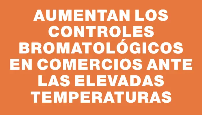 Aumentan los controles bromatológicos en comercios ante las elevadas temperaturas