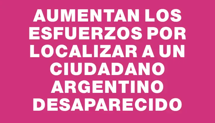 Aumentan los esfuerzos por localizar a un ciudadano argentino desaparecido