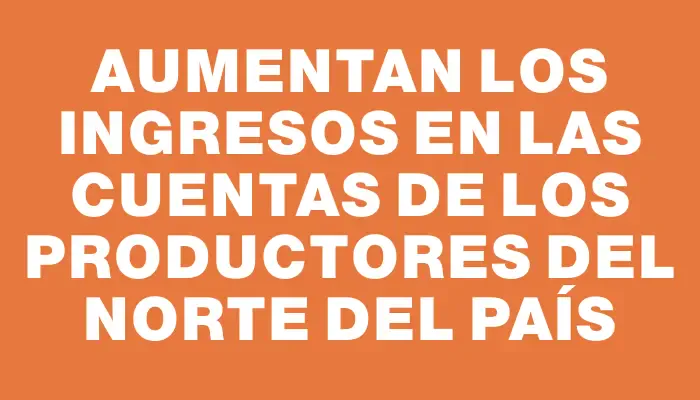 Aumentan los ingresos en las cuentas de los productores del norte del país