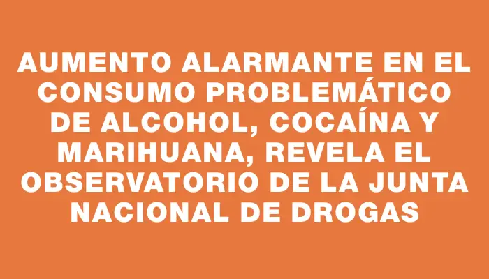 Aumento alarmante en el consumo problemático de alcohol, cocaína y marihuana, revela el Observatorio de la Junta Nacional de Drogas