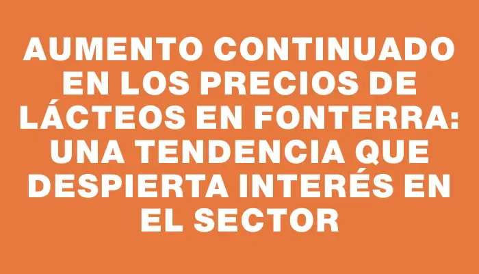 Aumento continuado en los precios de lácteos en Fonterra: una tendencia que despierta interés en el sector