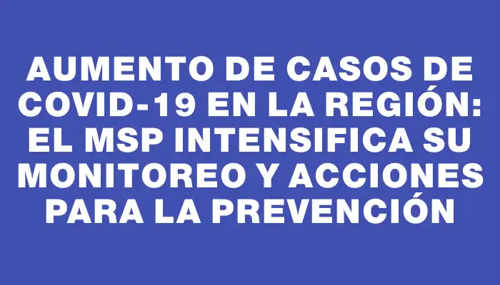 Aumento de casos de Covid-19 en la región: el Msp intensifica su monitoreo y acciones para la prevención