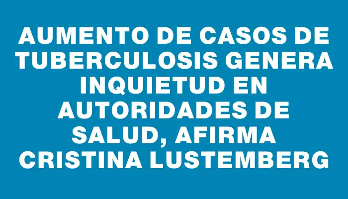 Aumento de casos de tuberculosis genera inquietud en autoridades de salud, afirma Cristina Lustemberg