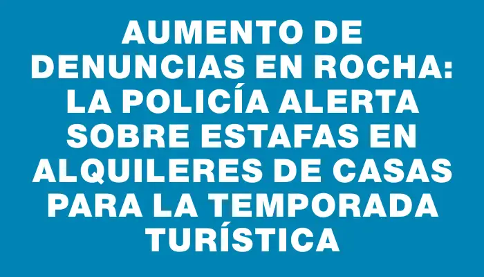 Aumento de denuncias en Rocha: la policía alerta sobre estafas en alquileres de casas para la temporada turística