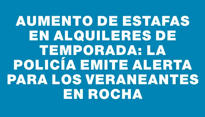 Aumento de estafas en alquileres de temporada: la policía emite alerta para los veraneantes en Rocha