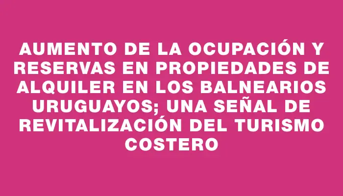 Aumento de la ocupación y reservas en propiedades de alquiler en los balnearios uruguayos; una señal de revitalización del turismo costero