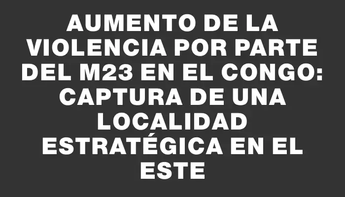 Aumento de la violencia por parte del M23 en el Congo: captura de una localidad estratégica en el este