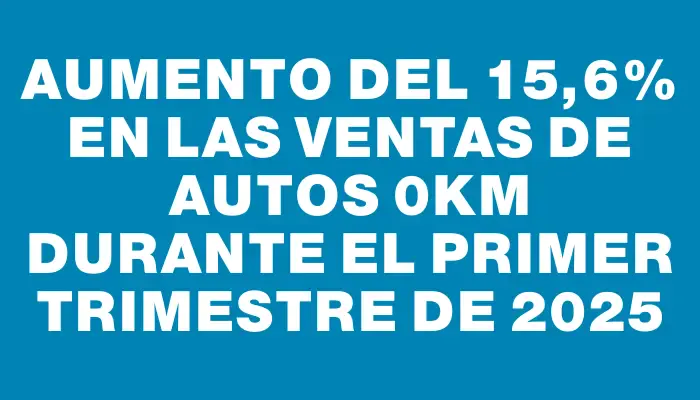 Aumento del 15,6% en las ventas de autos 0km durante el primer trimestre de 2025