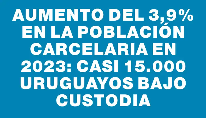 Aumento del 3,9% en la población carcelaria en 2023: casi 15.000 uruguayos bajo custodia