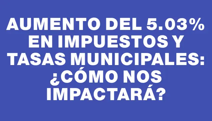 Aumento del 5.03% en impuestos y tasas municipales: ¿cómo nos impactará?