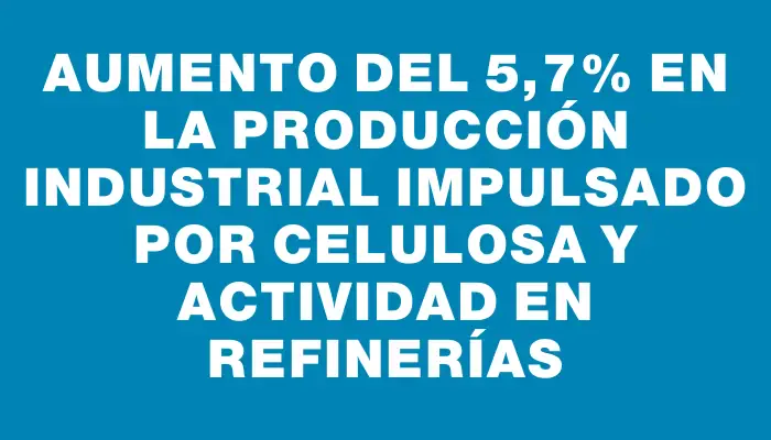 Aumento del 5,7% en la producción industrial impulsado por celulosa y actividad en refinerías