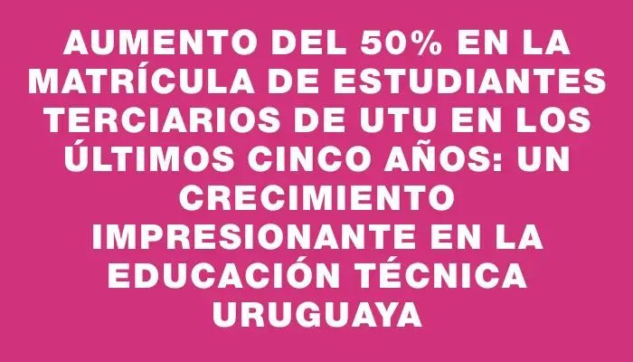 Aumento del 50% en la matrícula de estudiantes terciarios de Utu en los últimos cinco años: un crecimiento impresionante en la educación técnica uruguaya