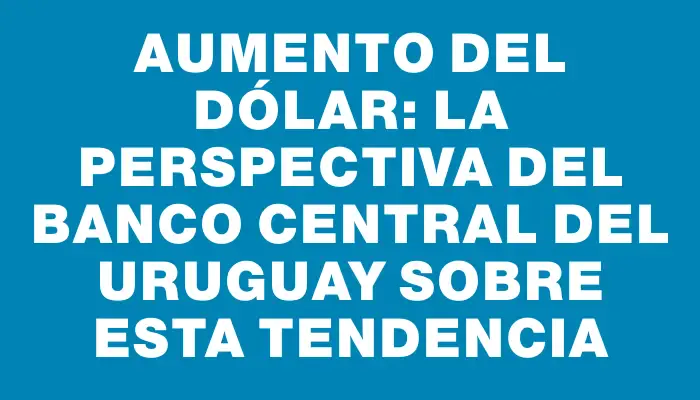 Aumento del dólar: La perspectiva del Banco Central del Uruguay sobre esta tendencia