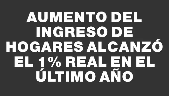 Aumento del ingreso de hogares alcanzó el 1% real en el último año