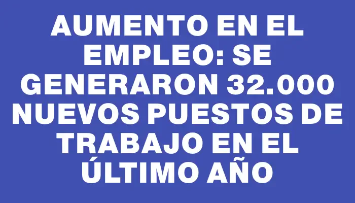 Aumento en el empleo: se generaron 32.000 nuevos puestos de trabajo en el último año