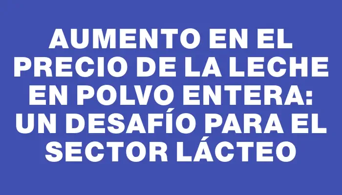 Aumento en el precio de la leche en polvo entera: un desafío para el sector lácteo