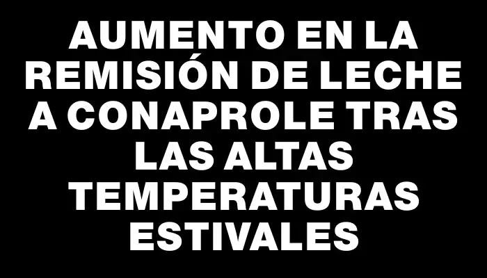 Aumento en la remisión de leche a Conaprole tras las altas temperaturas estivales