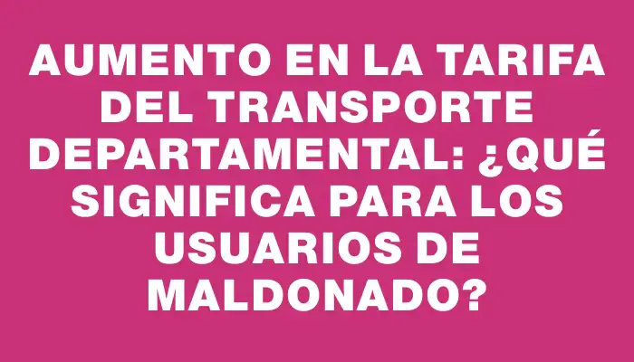 Aumento en la tarifa del transporte departamental: ¿Qué significa para los usuarios de Maldonado?